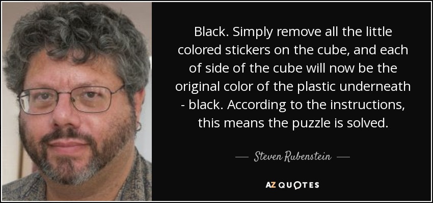 Black. Simply remove all the little colored stickers on the cube, and each of side of the cube will now be the original color of the plastic underneath - black. According to the instructions, this means the puzzle is solved. - Steven Rubenstein