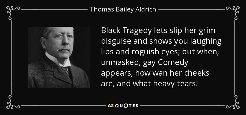 Black Tragedy lets slip her grim disguise and shows you laughing lips and roguish eyes; but when, unmasked, gay Comedy appears, how wan her cheeks are, and what heavy tears! - Thomas Bailey Aldrich
