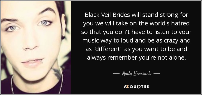Black Veil Brides will stand strong for you we will take on the world's hatred so that you don't have to listen to your music way to loud and be as crazy and as 