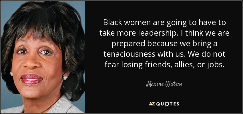Black women are going to have to take more leadership. I think we are prepared because we bring a tenaciousness with us. We do not fear losing friends, allies, or jobs. - Maxine Waters