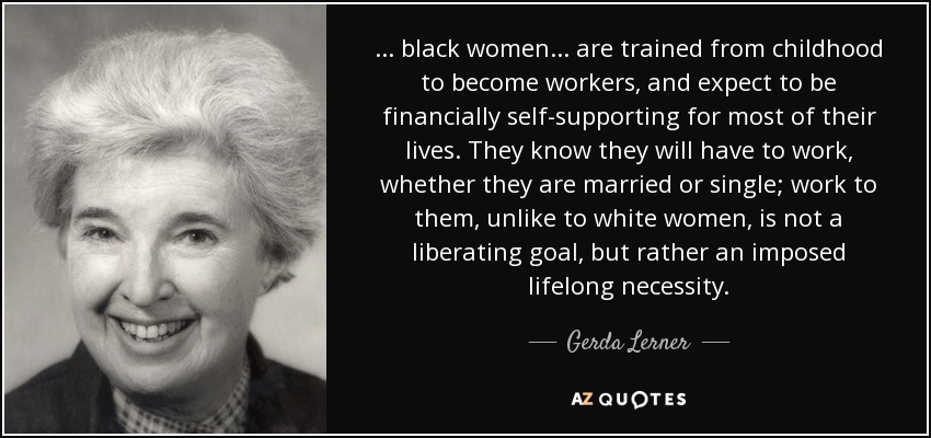 . . . black women . . . are trained from childhood to become workers, and expect to be financially self-supporting for most of their lives. They know they will have to work, whether they are married or single; work to them, unlike to white women, is not a liberating goal, but rather an imposed lifelong necessity. - Gerda Lerner