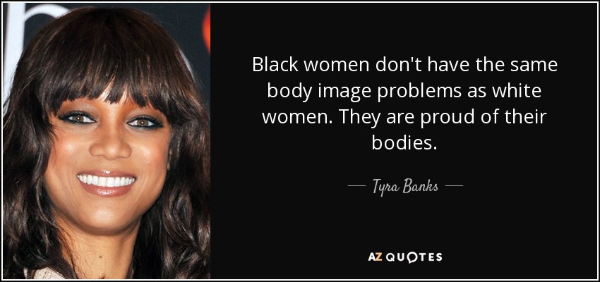 Black women don't have the same body image problems as white women. They are proud of their bodies. - Tyra Banks