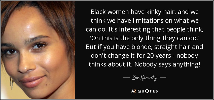 Black women have kinky hair, and we think we have limitations on what we can do. It's interesting that people think, 'Oh this is the only thing they can do.' But if you have blonde, straight hair and don't change it for 20 years - nobody thinks about it. Nobody says anything! - Zoe Kravitz