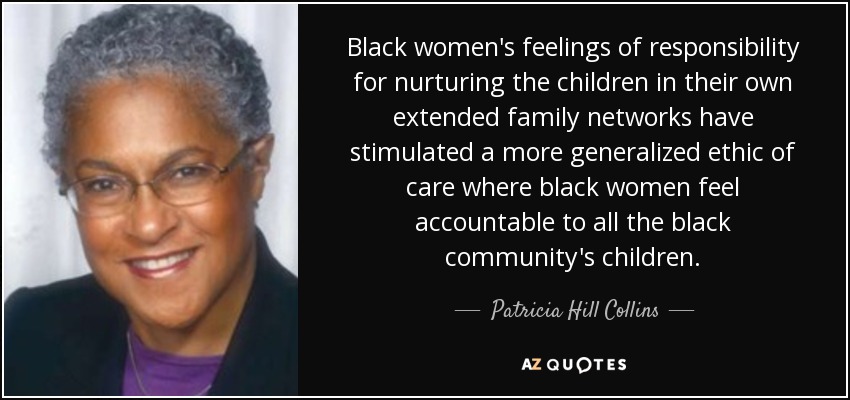 Black women's feelings of responsibility for nurturing the children in their own extended family networks have stimulated a more generalized ethic of care where black women feel accountable to all the black community's children. - Patricia Hill Collins