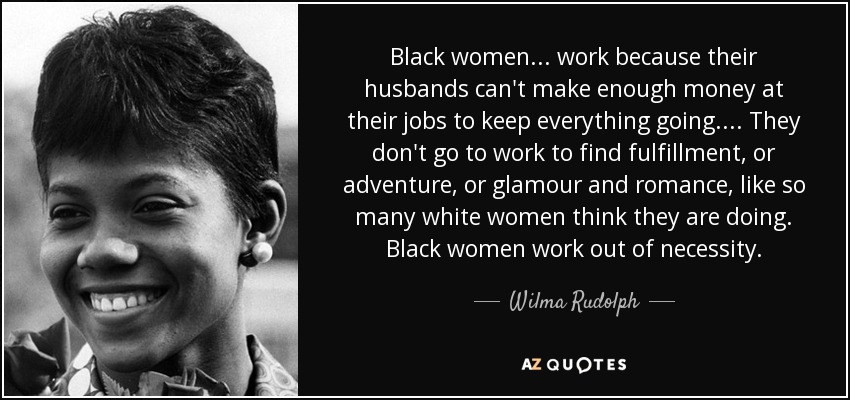 Black women . . . work because their husbands can't make enough money at their jobs to keep everything going. . . . They don't go to work to find fulfillment, or adventure, or glamour and romance, like so many white women think they are doing. Black women work out of necessity. - Wilma Rudolph