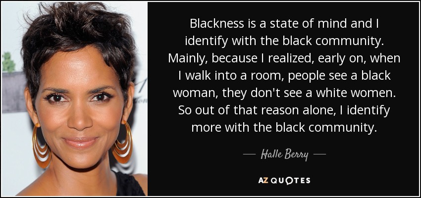 Blackness is a state of mind and I identify with the black community. Mainly, because I realized, early on, when I walk into a room, people see a black woman, they don't see a white women. So out of that reason alone, I identify more with the black community. - Halle Berry