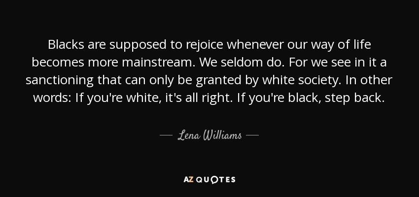 Blacks are supposed to rejoice whenever our way of life becomes more mainstream. We seldom do. For we see in it a sanctioning that can only be granted by white society. In other words: If you're white, it's all right. If you're black, step back. - Lena Williams