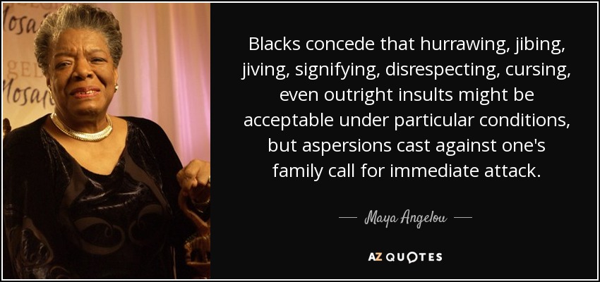 Blacks concede that hurrawing, jibing, jiving, signifying, disrespecting, cursing, even outright insults might be acceptable under particular conditions, but aspersions cast against one's family call for immediate attack. - Maya Angelou