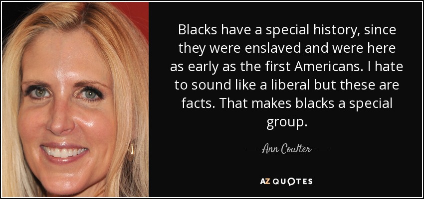 Blacks have a special history, since they were enslaved and were here as early as the first Americans. I hate to sound like a liberal but these are facts. That makes blacks a special group. - Ann Coulter