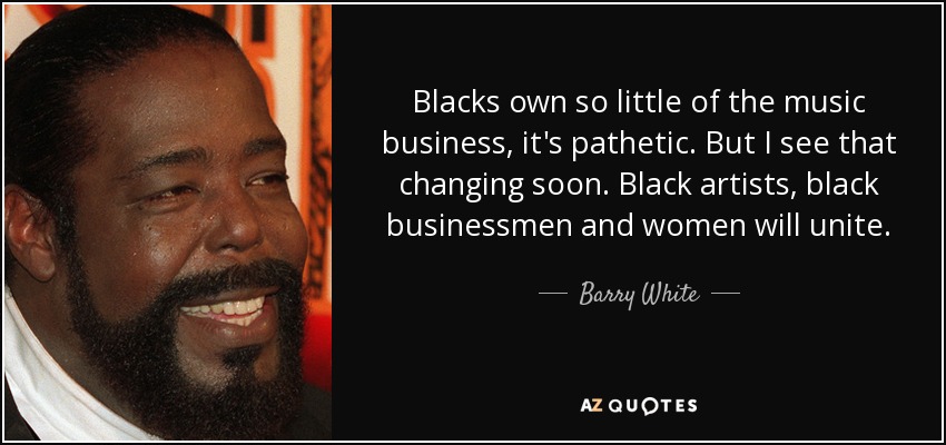 Blacks own so little of the music business, it's pathetic. But I see that changing soon. Black artists, black businessmen and women will unite. - Barry White