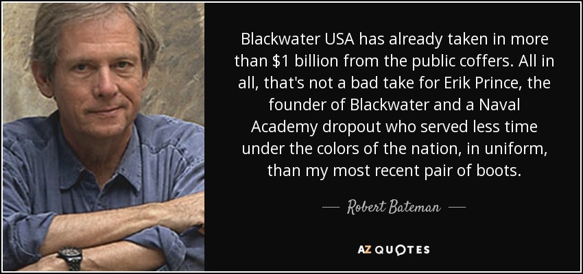 Blackwater USA has already taken in more than $1 billion from the public coffers. All in all, that's not a bad take for Erik Prince, the founder of Blackwater and a Naval Academy dropout who served less time under the colors of the nation, in uniform, than my most recent pair of boots. - Robert Bateman