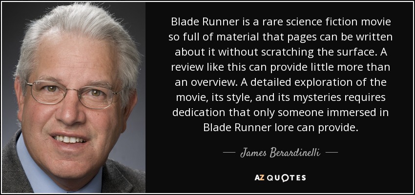 Blade Runner is a rare science fiction movie so full of material that pages can be written about it without scratching the surface. A review like this can provide little more than an overview. A detailed exploration of the movie, its style, and its mysteries requires dedication that only someone immersed in Blade Runner lore can provide. - James Berardinelli