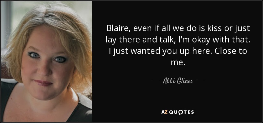 Blaire, even if all we do is kiss or just lay there and talk, I'm okay with that. I just wanted you up here. Close to me. - Abbi Glines