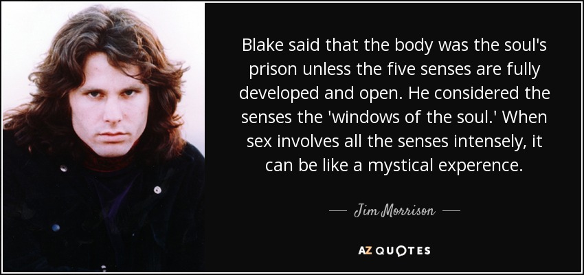 Blake said that the body was the soul's prison unless the five senses are fully developed and open. He considered the senses the 'windows of the soul.' When sex involves all the senses intensely, it can be like a mystical experence. - Jim Morrison