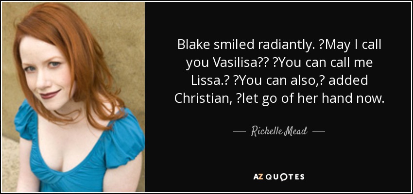 Blake smiled radiantly. ʺMay I call you Vasilisa?ʺ ʺYou can call me Lissa.ʺ ʺYou can also,ʺ added Christian, ʺlet go of her hand now. - Richelle Mead