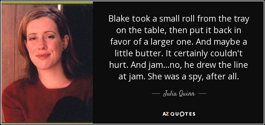 Blake took a small roll from the tray on the table, then put it back in favor of a larger one. And maybe a little butter. It certainly couldn't hurt. And jam...no, he drew the line at jam. She was a spy, after all. - Julia Quinn
