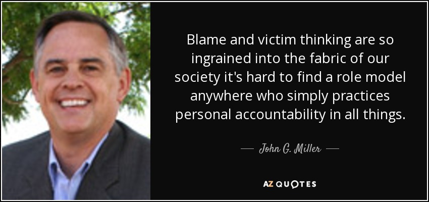 Blame and victim thinking are so ingrained into the fabric of our society it's hard to find a role model anywhere who simply practices personal accountability in all things. - John G. Miller