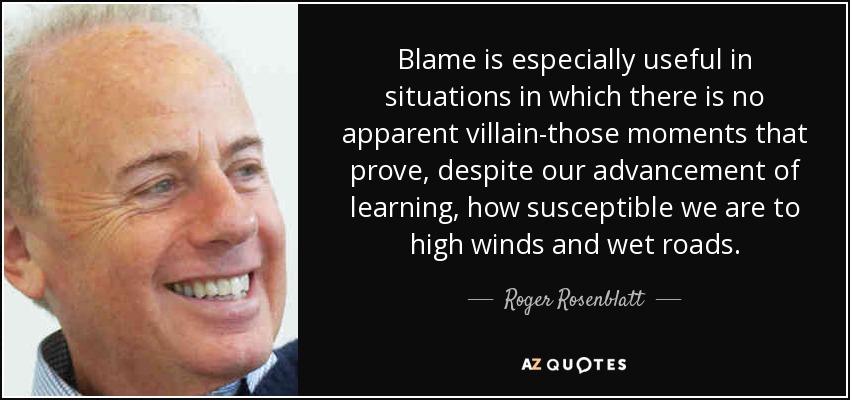 Blame is especially useful in situations in which there is no apparent villain-those moments that prove, despite our advancement of learning, how susceptible we are to high winds and wet roads. - Roger Rosenblatt