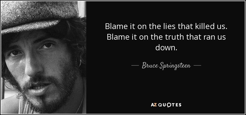 Blame it on the lies that killed us. Blame it on the truth that ran us down. - Bruce Springsteen