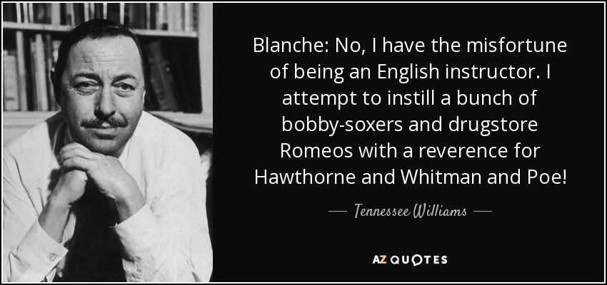 Blanche: No, I have the misfortune of being an English instructor. I attempt to instill a bunch of bobby-soxers and drugstore Romeos with a reverence for Hawthorne and Whitman and Poe! - Tennessee Williams