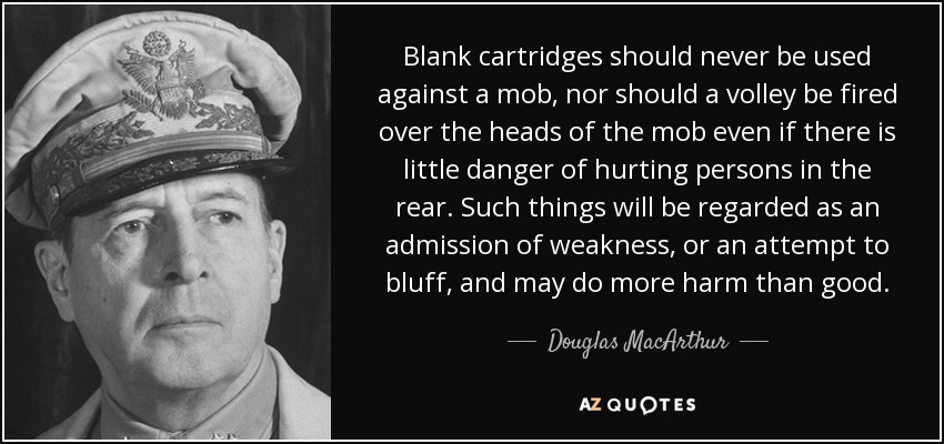 Blank cartridges should never be used against a mob, nor should a volley be fired over the heads of the mob even if there is little danger of hurting persons in the rear. Such things will be regarded as an admission of weakness, or an attempt to bluff, and may do more harm than good. - Douglas MacArthur