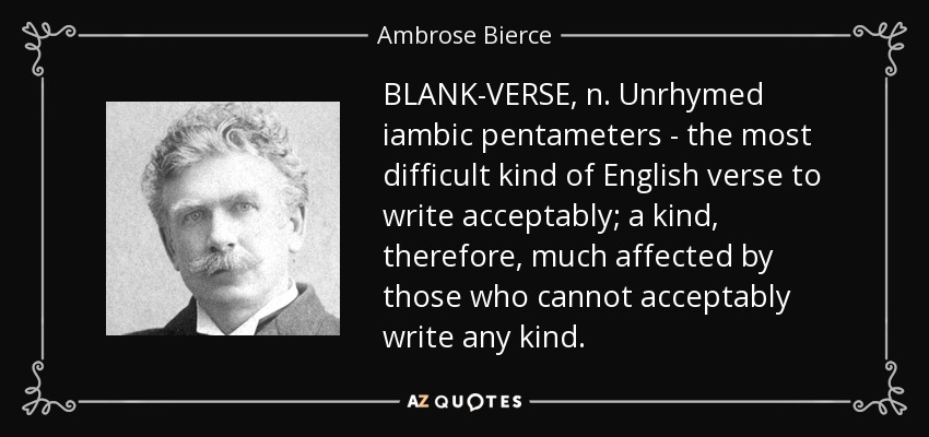 BLANK-VERSE, n. Unrhymed iambic pentameters - the most difficult kind of English verse to write acceptably; a kind, therefore, much affected by those who cannot acceptably write any kind. - Ambrose Bierce
