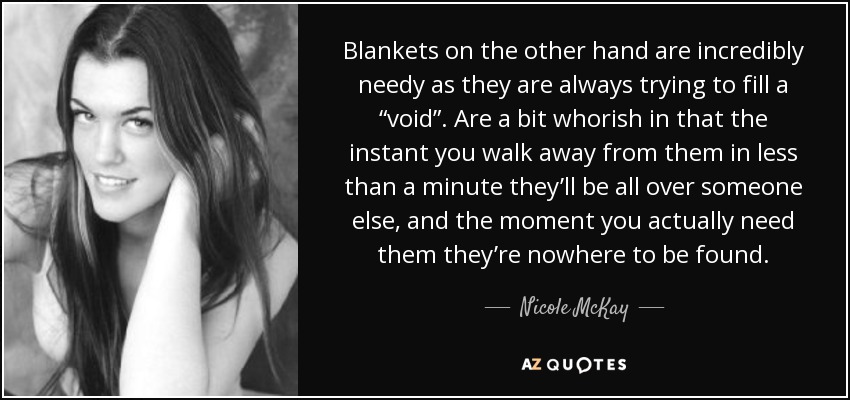 Blankets on the other hand are incredibly needy as they are always trying to fill a “void”. Are a bit whorish in that the instant you walk away from them in less than a minute they’ll be all over someone else, and the moment you actually need them they’re nowhere to be found. - Nicole McKay