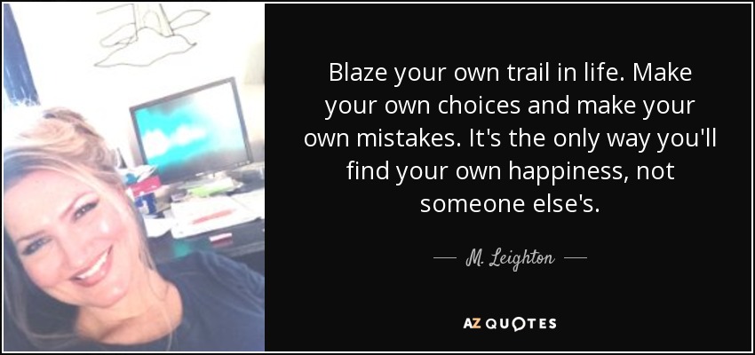 Blaze your own trail in life. Make your own choices and make your own mistakes. It's the only way you'll find your own happiness, not someone else's. - M. Leighton