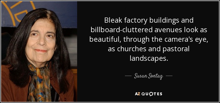 Bleak factory buildings and billboard-cluttered avenues look as beautiful, through the camera's eye, as churches and pastoral landscapes. - Susan Sontag