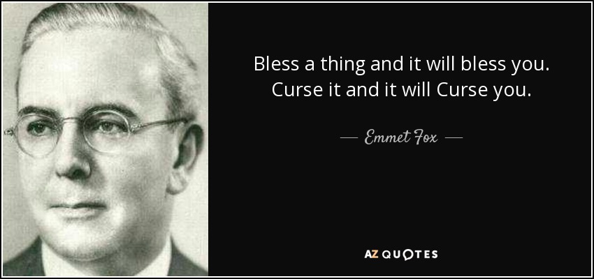 Bless a thing and it will bless you. Curse it and it will Curse you. - Emmet Fox