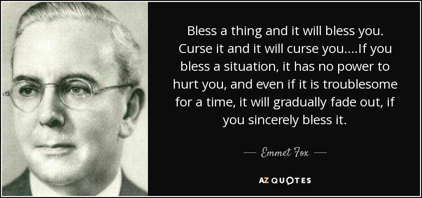 Bless a thing and it will bless you. Curse it and it will curse you....If you bless a situation, it has no power to hurt you, and even if it is troublesome for a time, it will gradually fade out, if you sincerely bless it. - Emmet Fox