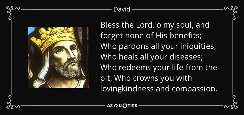 Bless the Lord, o my soul, and forget none of His benefits; Who pardons all your iniquities, Who heals all your diseases; Who redeems your life from the pit, Who crowns you with lovingkindness and compassion. - David