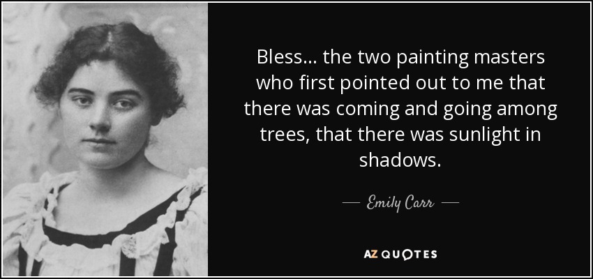 Bless... the two painting masters who first pointed out to me that there was coming and going among trees, that there was sunlight in shadows. - Emily Carr