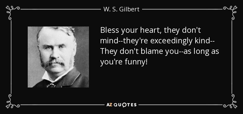 Bless your heart, they don't mind--they're exceedingly kind-- They don't blame you--as long as you're funny! - W. S. Gilbert