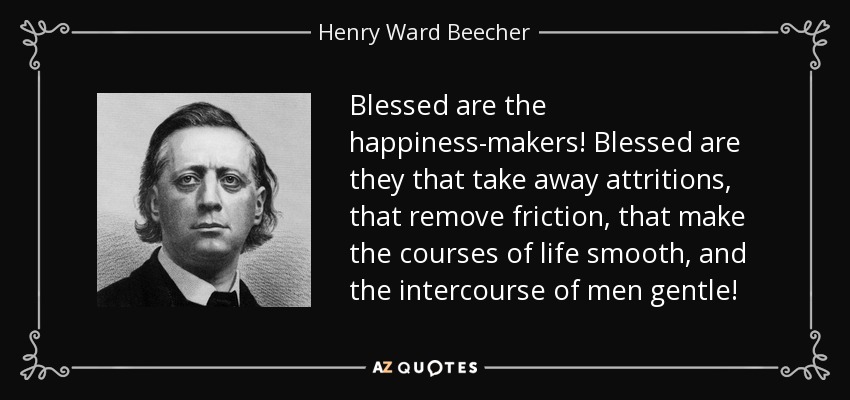 Blessed are the happiness-makers! Blessed are they that take away attritions, that remove friction, that make the courses of life smooth, and the intercourse of men gentle! - Henry Ward Beecher