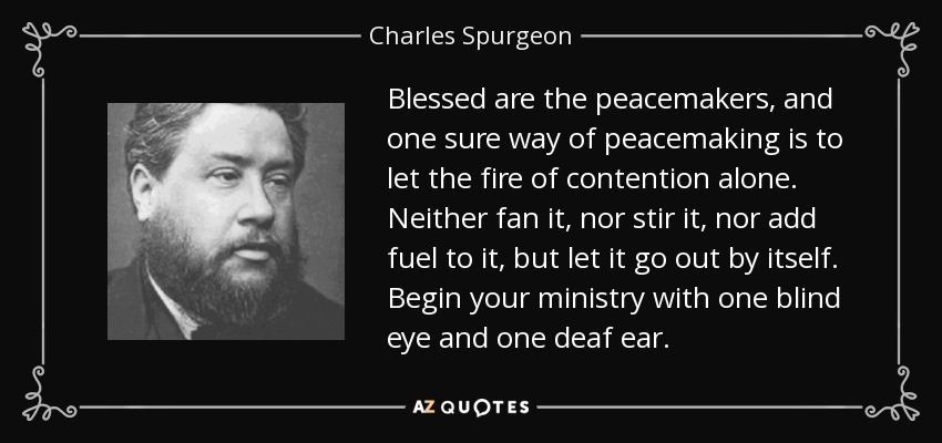 Blessed are the peacemakers, and one sure way of peacemaking is to let the fire of contention alone. Neither fan it, nor stir it, nor add fuel to it, but let it go out by itself. Begin your ministry with one blind eye and one deaf ear. - Charles Spurgeon