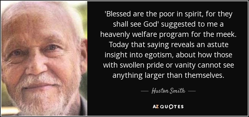 'Blessed are the poor in spirit, for they shall see God' suggested to me a heavenly welfare program for the meek. Today that saying reveals an astute insight into egotism, about how those with swollen pride or vanity cannot see anything larger than themselves. - Huston Smith