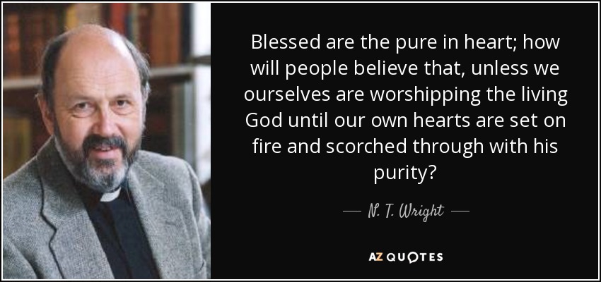 Blessed are the pure in heart; how will people believe that, unless we ourselves are worshipping the living God until our own hearts are set on fire and scorched through with his purity? - N. T. Wright