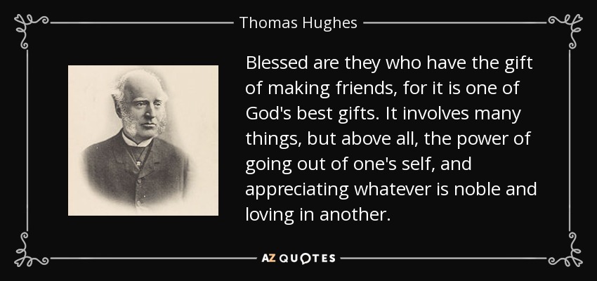 Blessed are they who have the gift of making friends, for it is one of God's best gifts. It involves many things, but above all, the power of going out of one's self, and appreciating whatever is noble and loving in another. - Thomas Hughes