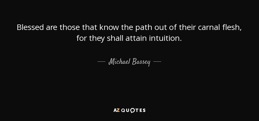 Blessed are those that know the path out of their carnal flesh, for they shall attain intuition. - Michael Bassey