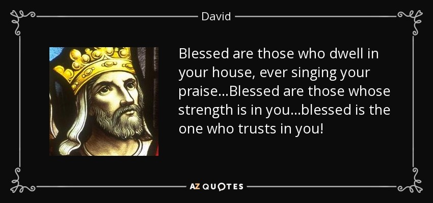 Blessed are those who dwell in your house, ever singing your praise...Blessed are those whose strength is in you...blessed is the one who trusts in you! - David