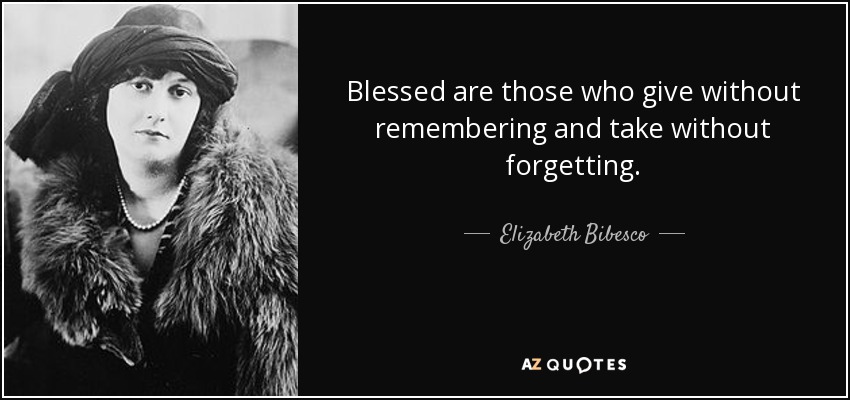 Blessed are those who give without remembering and take without forgetting. - Elizabeth Bibesco