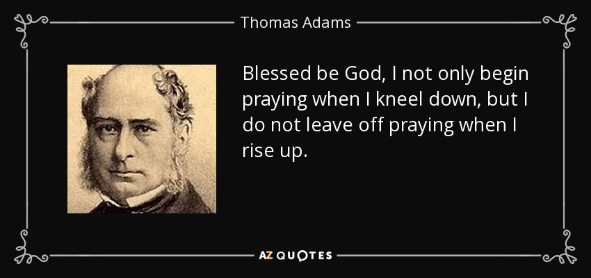 Blessed be God, I not only begin praying when I kneel down, but I do not leave off praying when I rise up. - Thomas Adams