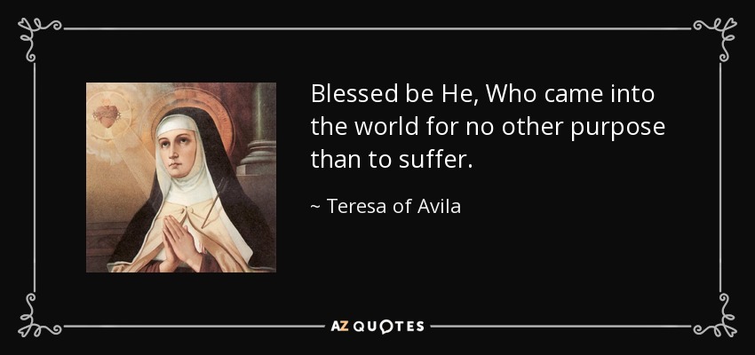 Blessed be He, Who came into the world for no other purpose than to suffer. - Teresa of Avila