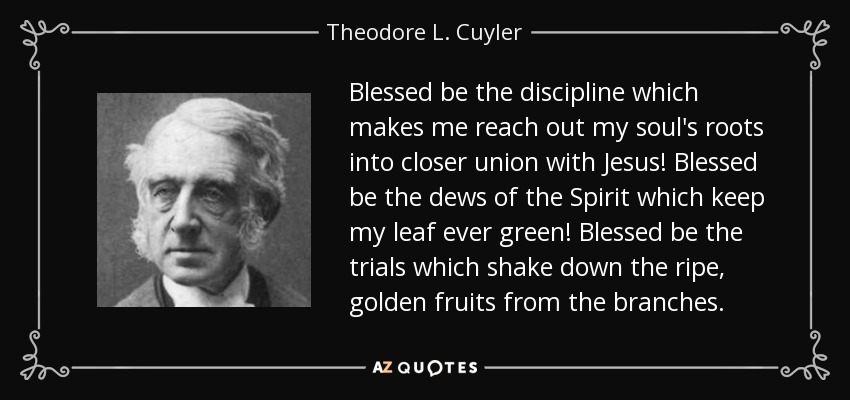 Blessed be the discipline which makes me reach out my soul's roots into closer union with Jesus! Blessed be the dews of the Spirit which keep my leaf ever green! Blessed be the trials which shake down the ripe, golden fruits from the branches. - Theodore L. Cuyler
