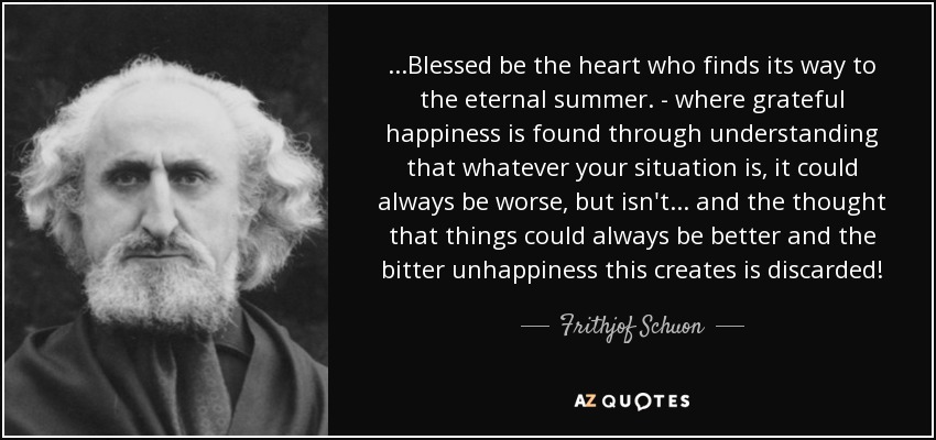 ...Blessed be the heart who finds its way to the eternal summer. - where grateful happiness is found through understanding that whatever your situation is, it could always be worse, but isn't... and the thought that things could always be better and the bitter unhappiness this creates is discarded! - Frithjof Schuon