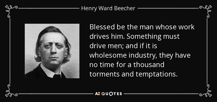 Blessed be the man whose work drives him. Something must drive men; and if it is wholesome industry, they have no time for a thousand torments and temptations. - Henry Ward Beecher
