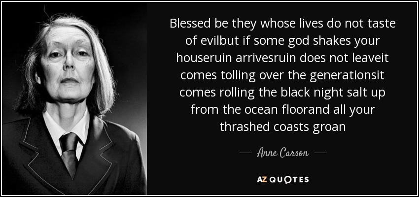 Blessed be they whose lives do not taste of evilbut if some god shakes your houseruin arrivesruin does not leaveit comes tolling over the generationsit comes rolling the black night salt up from the ocean floorand all your thrashed coasts groan - Anne Carson