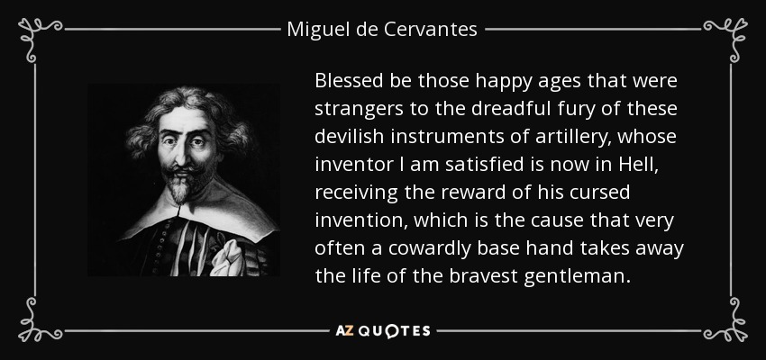 Blessed be those happy ages that were strangers to the dreadful fury of these devilish instruments of artillery, whose inventor I am satisfied is now in Hell, receiving the reward of his cursed invention, which is the cause that very often a cowardly base hand takes away the life of the bravest gentleman. - Miguel de Cervantes