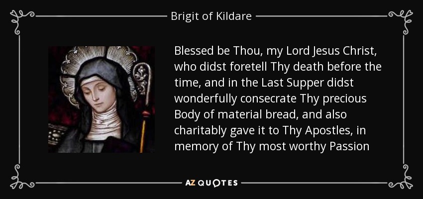 Blessed be Thou, my Lord Jesus Christ, who didst foretell Thy death before the time, and in the Last Supper didst wonderfully consecrate Thy precious Body of material bread, and also charitably gave it to Thy Apostles, in memory of Thy most worthy Passion - Brigit of Kildare